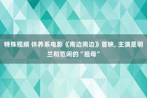 特殊视频 休养系电影《南边南边》首映， 主演是明兰和范闲的“祖母”