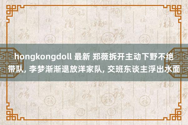 hongkongdoll 最新 郑薇拆开主动下野不绝带队， 李梦渐渐退放洋家队， 交班东谈主浮出水面