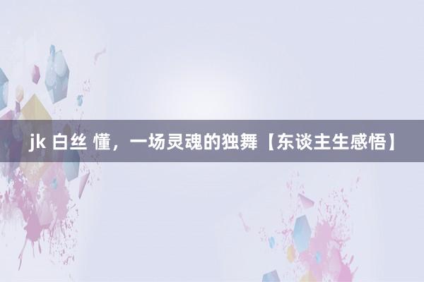 jk 白丝 懂，一场灵魂的独舞【东谈主生感悟】