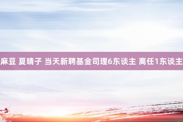 麻豆 夏晴子 当天新聘基金司理6东谈主 离任1东谈主