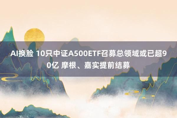 AI换脸 10只中证A500ETF召募总领域或已超90亿 摩根、嘉实提前结募