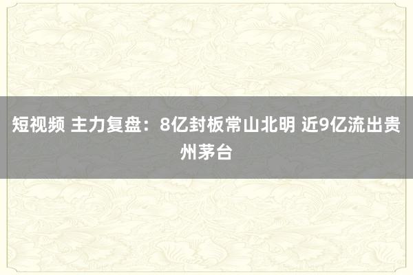 短视频 主力复盘：8亿封板常山北明 近9亿流出贵州茅台