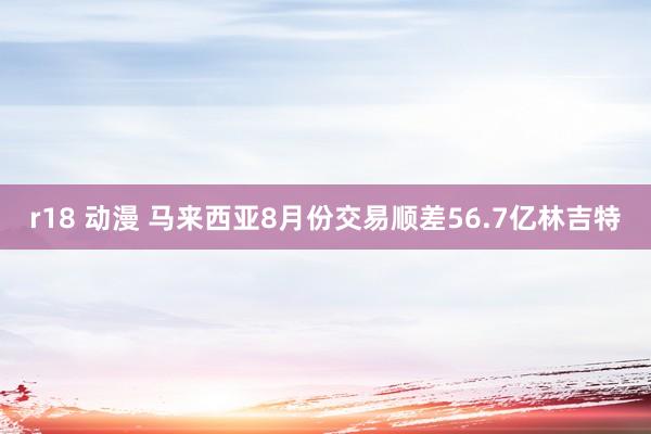 r18 动漫 马来西亚8月份交易顺差56.7亿林吉特