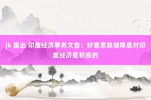 jk 露出 印度经济事务文告：好意思联储降息对印度经济是积极的