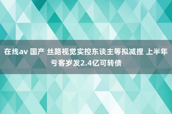 在线av 国产 丝路视觉实控东谈主等拟减捏 上半年亏客岁发2.4亿可转债