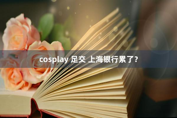 cosplay 足交 上海银行累了？