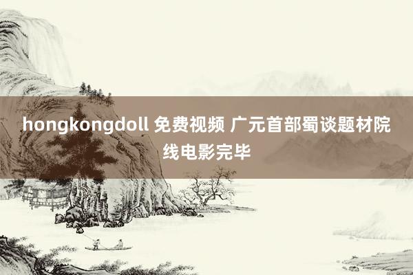 hongkongdoll 免费视频 广元首部蜀谈题材院线电影完毕