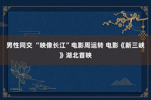 男性同交 “映像长江”电影周运转 电影《新三峡》湖北首映