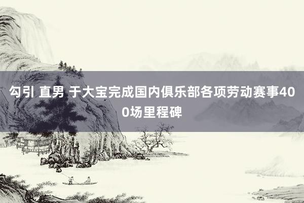 勾引 直男 于大宝完成国内俱乐部各项劳动赛事400场里程碑