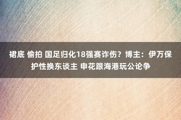 裙底 偷拍 国足归化18强赛诈伤？博主：伊万保护性换东谈主 申花跟海港玩公论争