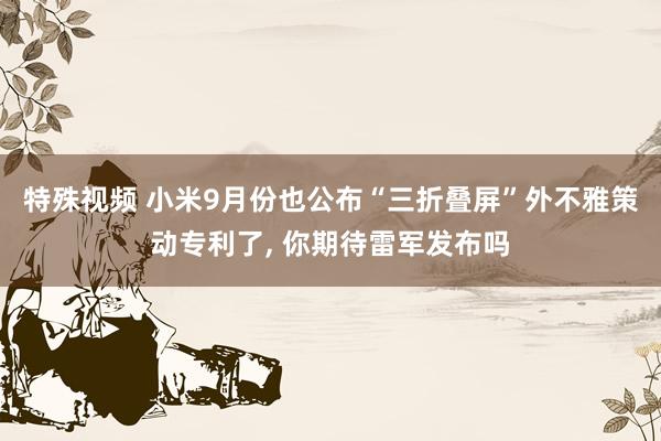 特殊视频 小米9月份也公布“三折叠屏”外不雅策动专利了， 你期待雷军发布吗