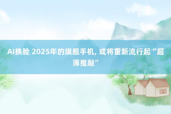 AI换脸 2025年的旗舰手机， 或将重新流行起“超薄推敲”