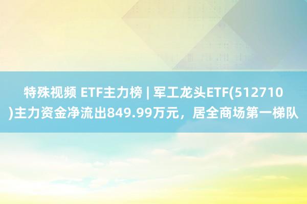 特殊视频 ETF主力榜 | 军工龙头ETF(512710)主力资金净流出849.99万元，居全商场第一梯队