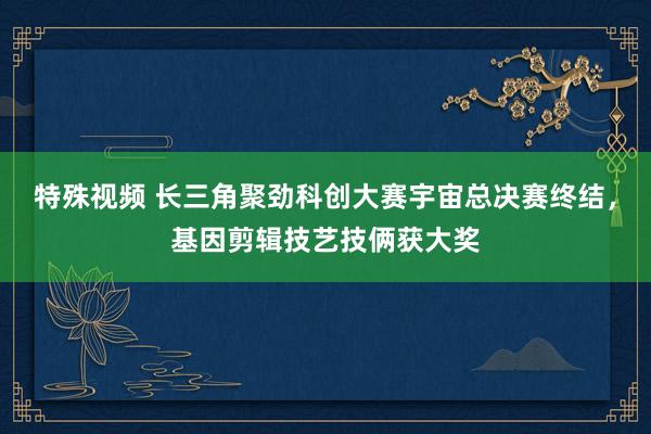 特殊视频 长三角聚劲科创大赛宇宙总决赛终结，基因剪辑技艺技俩获大奖