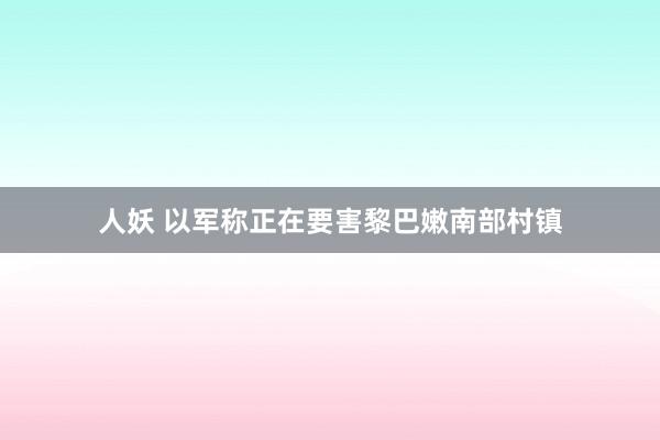 人妖 以军称正在要害黎巴嫩南部村镇