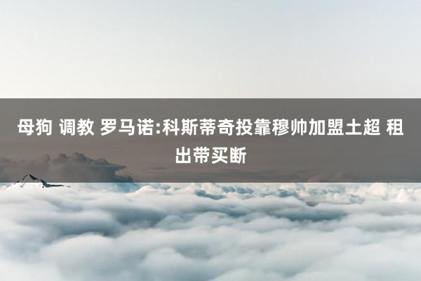 母狗 调教 罗马诺:科斯蒂奇投靠穆帅加盟土超 租出带买断