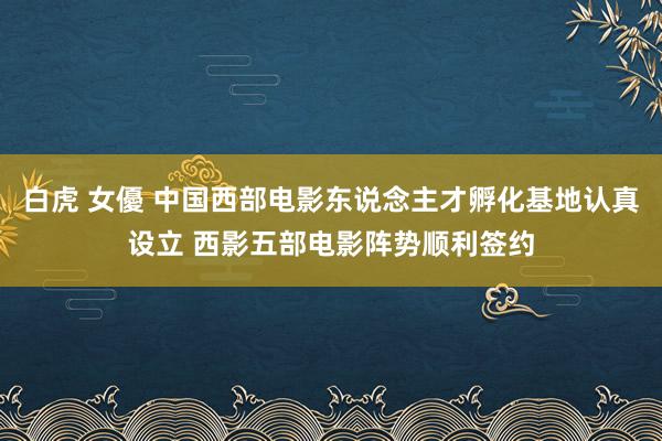 白虎 女優 中国西部电影东说念主才孵化基地认真设立 西影五部电影阵势顺利签约