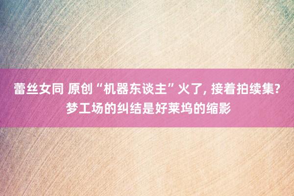 蕾丝女同 原创“机器东谈主”火了， 接着拍续集? 梦工场的纠结是好莱坞的缩影