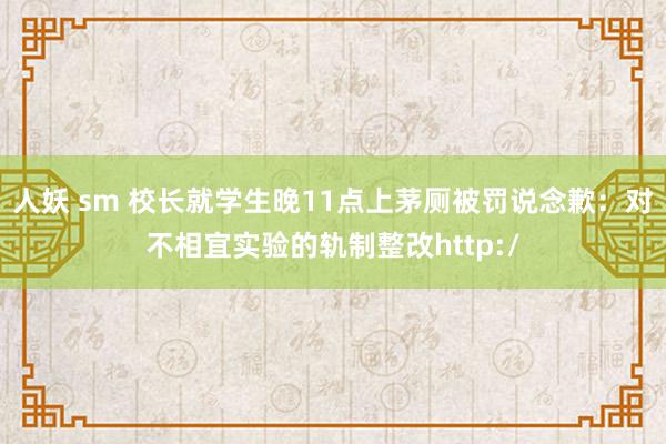 人妖 sm 校长就学生晚11点上茅厕被罚说念歉：对不相宜实验的轨制整改http:/