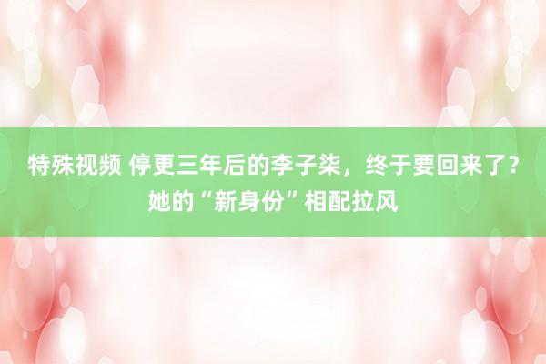 特殊视频 停更三年后的李子柒，终于要回来了？她的“新身份”相配拉风