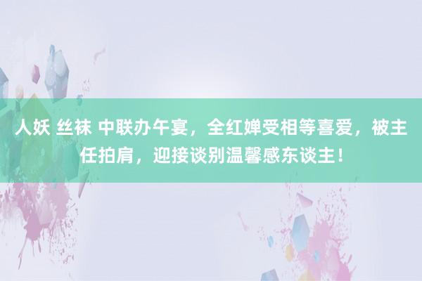 人妖 丝袜 中联办午宴，全红婵受相等喜爱，被主任拍肩，迎接谈别温馨感东谈主！