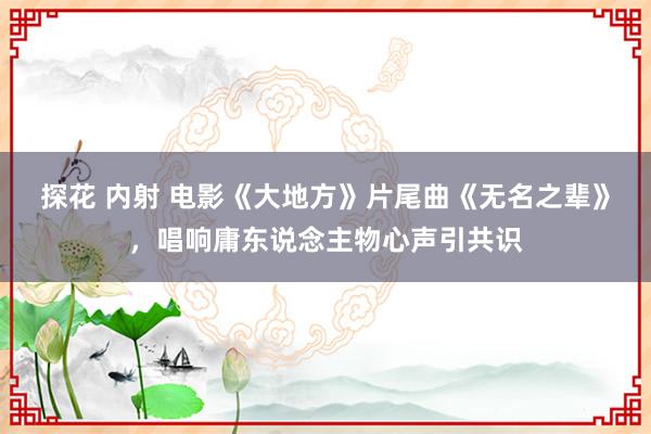 探花 内射 电影《大地方》片尾曲《无名之辈》，唱响庸东说念主物心声引共识