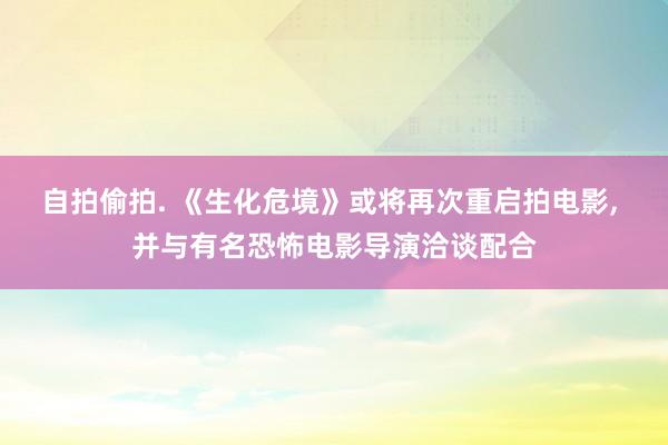 自拍偷拍. 《生化危境》或将再次重启拍电影， 并与有名恐怖电影导演洽谈配合