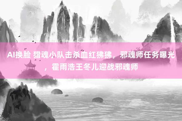 AI换脸 猎魂小队击杀血红狒狒，邪魂师任务曝光，霍雨浩王冬儿迎战邪魂师