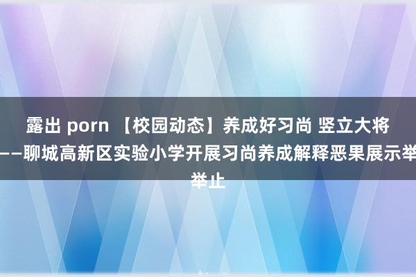 露出 porn 【校园动态】养成好习尚 竖立大将来——聊城高新区实验小学开展习尚养成解释恶果展示举止