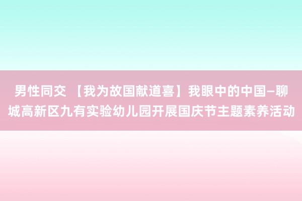 男性同交 【我为故国献道喜】我眼中的中国—聊城高新区九有实验幼儿园开展国庆节主题素养活动