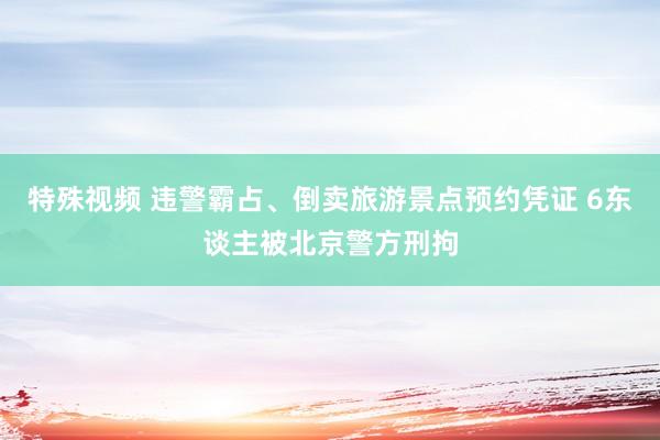 特殊视频 违警霸占、倒卖旅游景点预约凭证 6东谈主被北京警方刑拘