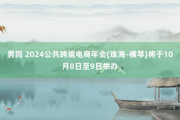 男同 2024公共跨境电商年会(珠海-横琴)将于10月8日至9日举办