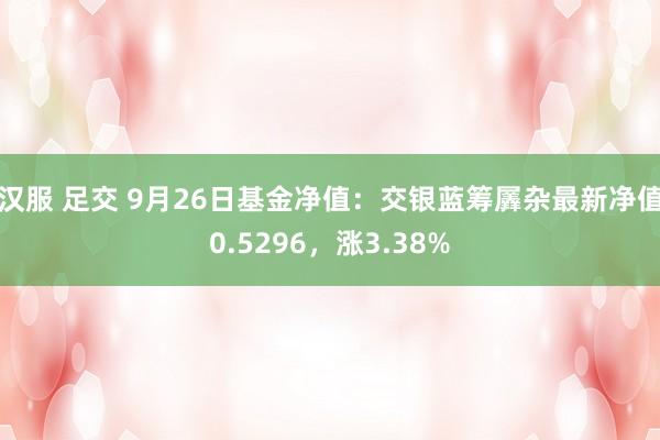 汉服 足交 9月26日基金净值：交银蓝筹羼杂最新净值0.5296，涨3.38%