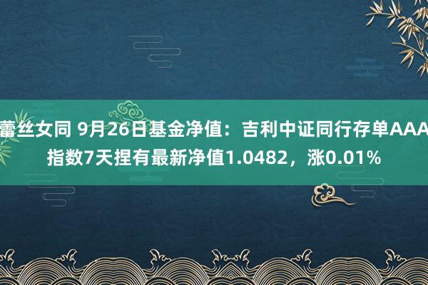 蕾丝女同 9月26日基金净值：吉利中证同行存单AAA指数7天捏有最新净值1.0482，涨0.01%