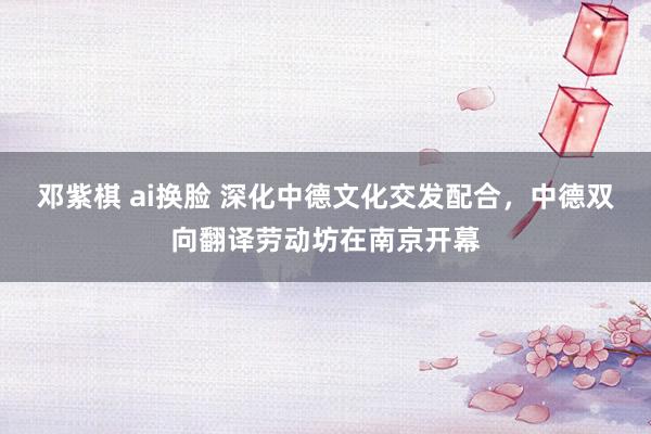 邓紫棋 ai换脸 深化中德文化交发配合，中德双向翻译劳动坊在南京开幕