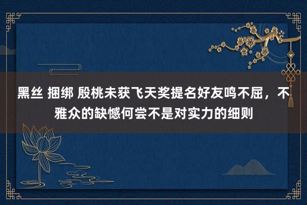 黑丝 捆绑 殷桃未获飞天奖提名好友鸣不屈，不雅众的缺憾何尝不是对实力的细则