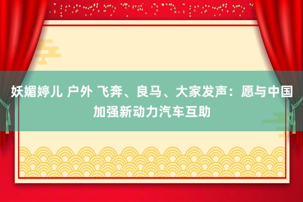 妖媚婷儿 户外 飞奔、良马、大家发声：愿与中国加强新动力汽车互助