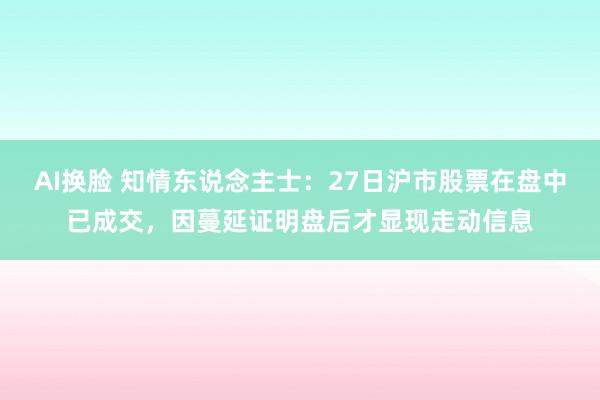 AI换脸 知情东说念主士：27日沪市股票在盘中已成交，因蔓延证明盘后才显现走动信息