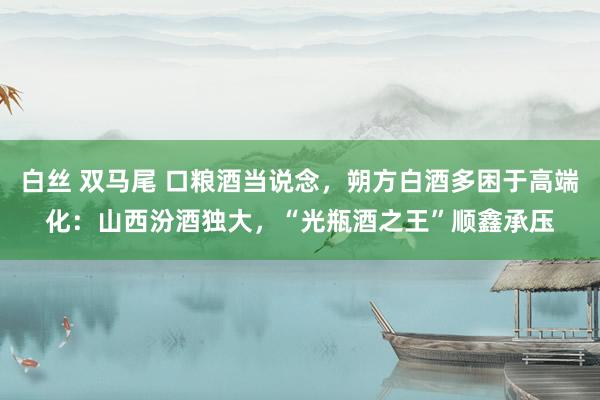 白丝 双马尾 口粮酒当说念，朔方白酒多困于高端化：山西汾酒独大，“光瓶酒之王”顺鑫承压