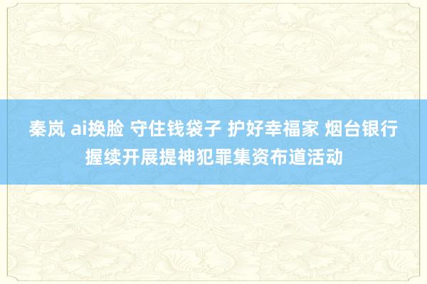 秦岚 ai换脸 守住钱袋子 护好幸福家 烟台银行握续开展提神犯罪集资布道活动