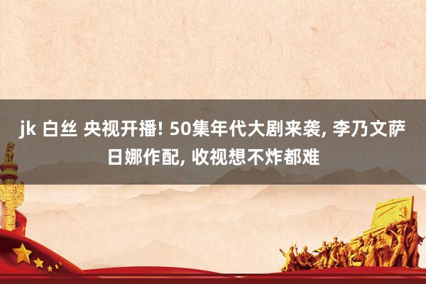 jk 白丝 央视开播! 50集年代大剧来袭， 李乃文萨日娜作配， 收视想不炸都难