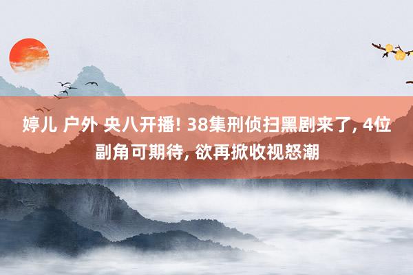 婷儿 户外 央八开播! 38集刑侦扫黑剧来了， 4位副角可期待， 欲再掀收视怒潮