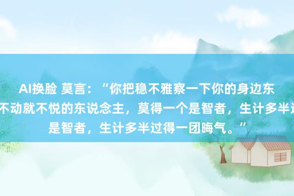 AI换脸 莫言：“你把稳不雅察一下你的身边东说念主，但凡动不动就不悦的东说念主，莫得一个是智者，生计多半过得一团晦气。”