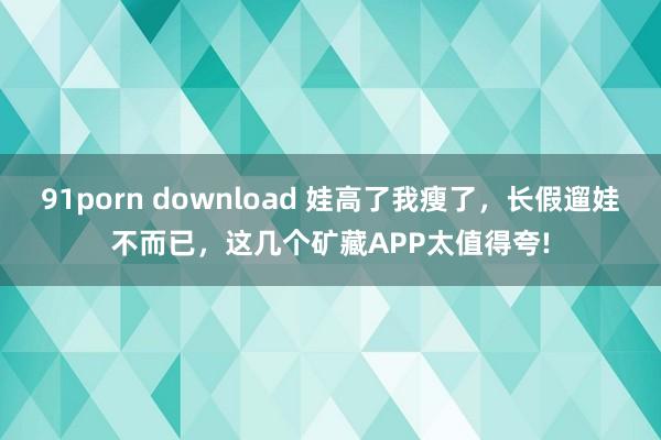 91porn download 娃高了我瘦了，长假遛娃不而已，这几个矿藏APP太值得夸!