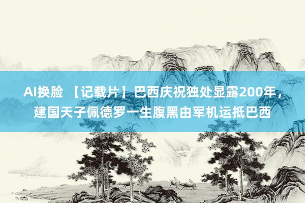 AI换脸 【记载片】巴西庆祝独处显露200年，建国天子佩德罗一生腹黑由军机运抵巴西