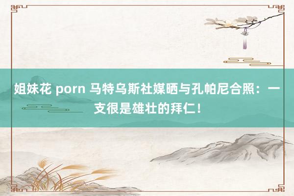 姐妹花 porn 马特乌斯社媒晒与孔帕尼合照：一支很是雄壮的拜仁！