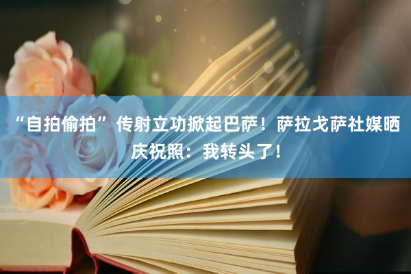 “自拍偷拍” 传射立功掀起巴萨！萨拉戈萨社媒晒庆祝照：我转头了！