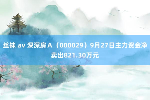 丝袜 av 深深房Ａ（000029）9月27日主力资金净卖出821.30万元