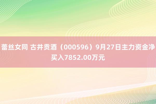 蕾丝女同 古井贡酒（000596）9月27日主力资金净买入7852.00万元