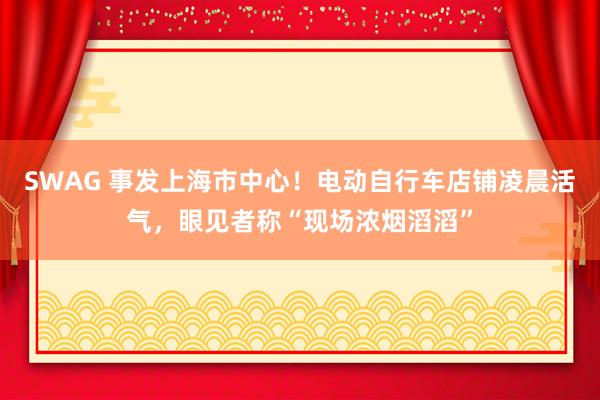 SWAG 事发上海市中心！电动自行车店铺凌晨活气，眼见者称“现场浓烟滔滔”